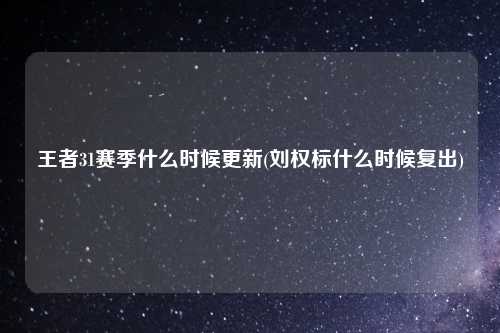 王者31赛季什么时候更新(刘权标什么时候复出)