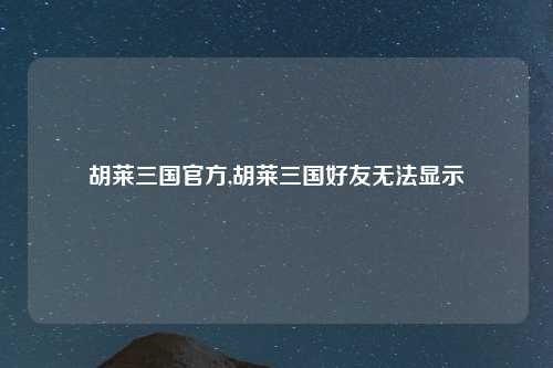 胡莱三国官方,胡莱三国好友无法显示