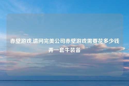 赤壁游戏,请问完美公司赤壁游戏需要花多少钱弄一套牛装备