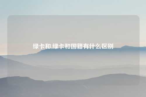 绿卡和,绿卡和国籍有什么区别