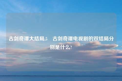 古剑奇谭大结局,5 古剑奇谭电视剧的双结局分别是什么?