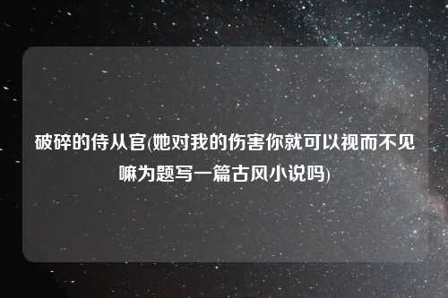 破碎的侍从官(她对我的伤害你就可以视而不见嘛为题写一篇古风小说吗)