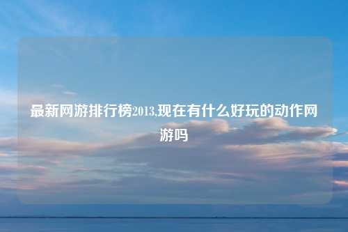 最新网游排行榜2013,现在有什么好玩的动作网游吗