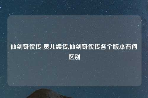 仙剑奇侠传 灵儿续传,仙剑奇侠传各个版本有何区别