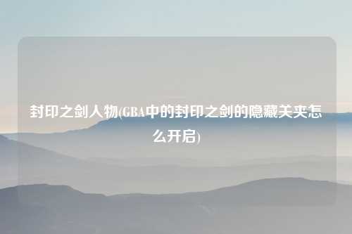 封印之剑人物(GBA中的封印之剑的隐藏关夹怎么开启)