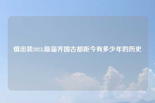 慎出装2023,临淄齐国古都距今有多少年的历史