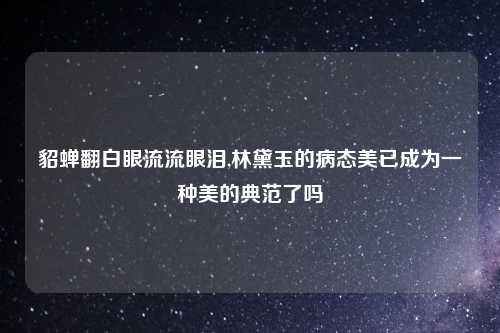 貂蝉翻白眼流流眼泪,林黛玉的病态美已成为一种美的典范了吗