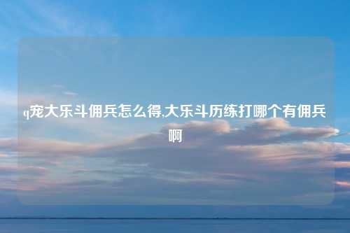q宠大乐斗佣兵怎么得,大乐斗历练打哪个有佣兵啊