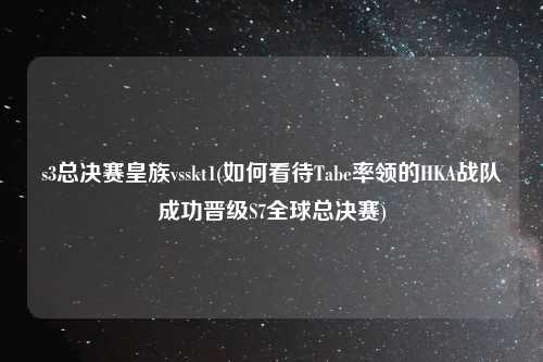 s3总决赛皇族vsskt1(如何看待Tabe率领的HKA战队成功晋级S7全球总决赛)