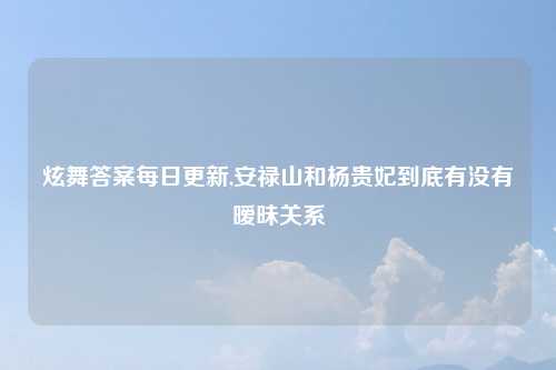 炫舞答案每日更新,安禄山和杨贵妃到底有没有暧昧关系
