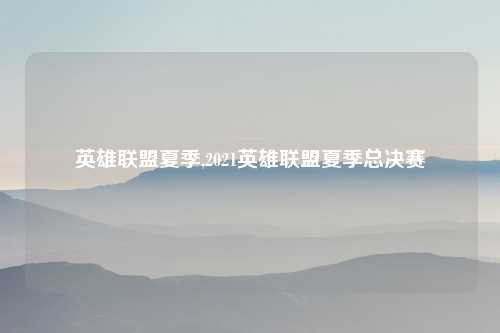 英雄联盟夏季,2021英雄联盟夏季总决赛