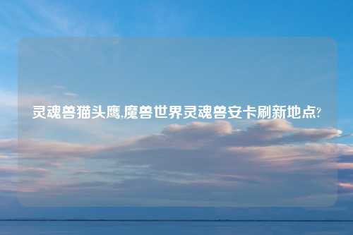 灵魂兽猫头鹰,魔兽世界灵魂兽安卡刷新地点?