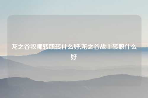 龙之谷牧师转职转什么好,龙之谷战士转职什么好