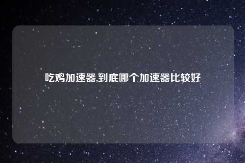 吃鸡加速器,到底哪个加速器比较好