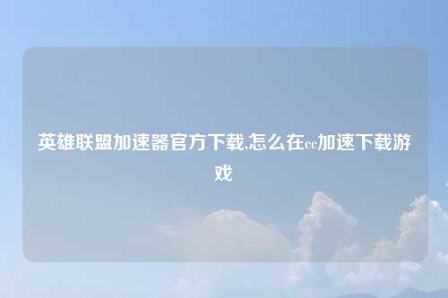 英雄联盟加速器官方下载,怎么在cc加速下载游戏