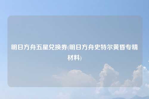 明日方舟五星兑换券(明日方舟史特尔黄昏专精材料)