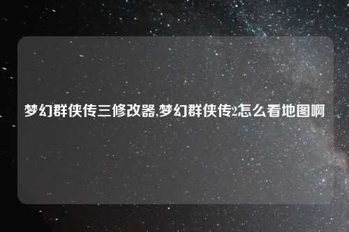 梦幻群侠传三修改器,梦幻群侠传2怎么看地图啊