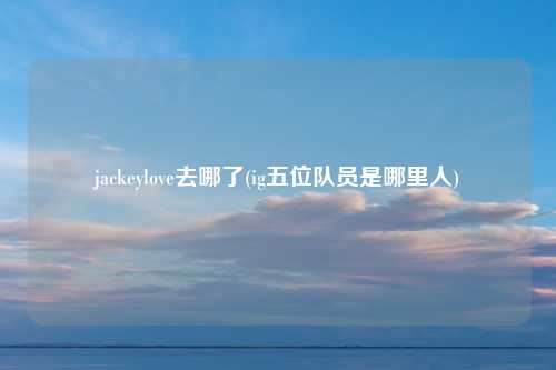 jackeylove去哪了(ig五位队员是哪里人)