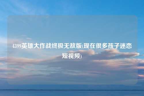 4399英雄大作战终极无敌版(现在很多孩子迷恋短视频)