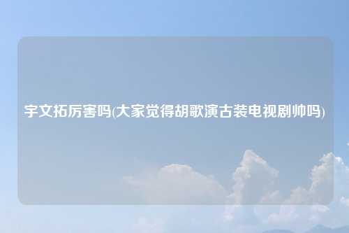 宇文拓厉害吗(大家觉得胡歌演古装电视剧帅吗)
