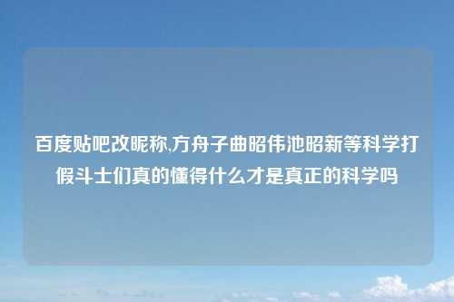 百度贴吧改昵称,方舟子曲昭伟池昭新等科学打假斗士们真的懂得什么才是真正的科学吗