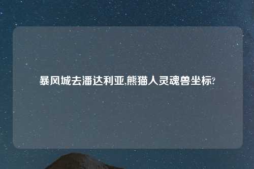 暴风城去潘达利亚,熊猫人灵魂兽坐标?