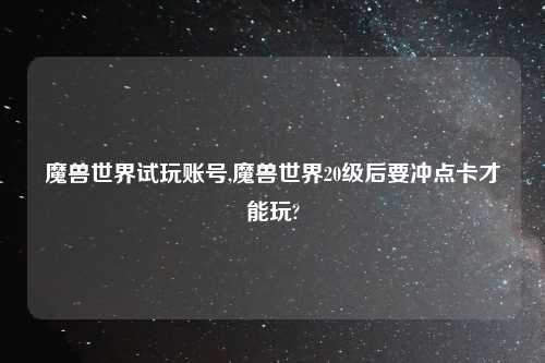 魔兽世界试玩账号,魔兽世界20级后要冲点卡才能玩?