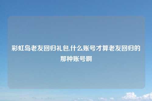 彩虹岛老友回归礼包,什么账号才算老友回归的那种账号啊