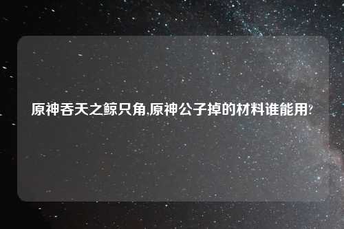 原神吞天之鲸只角,原神公子掉的材料谁能用?
