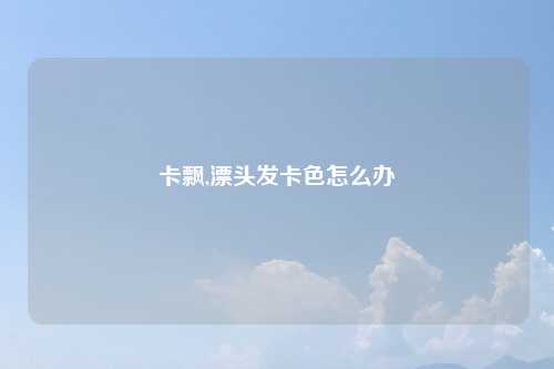 卡飘,漂头发卡色怎么办