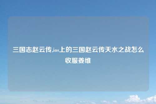 三国志赵云传,ios上的三国赵云传天水之战怎么收服姜维