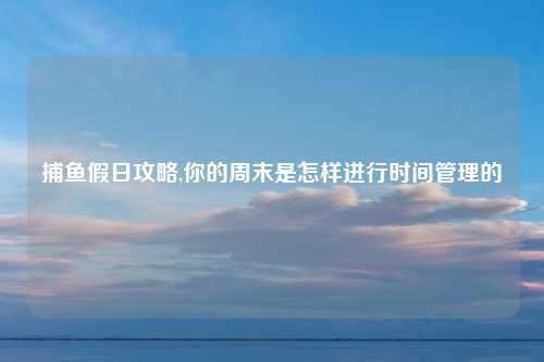 捕鱼假日攻略,你的周末是怎样进行时间管理的