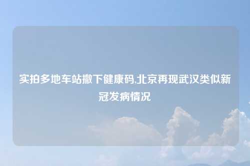 实拍多地车站撤下健康码,北京再现武汉类似新冠发病情况