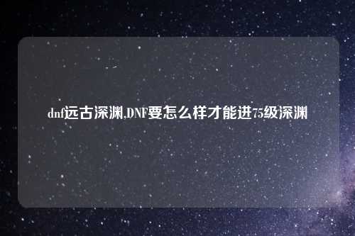 dnf远古深渊,DNF要怎么样才能进75级深渊
