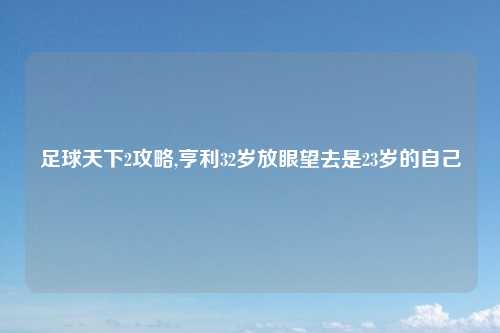 足球天下2攻略,亨利32岁放眼望去是23岁的自己