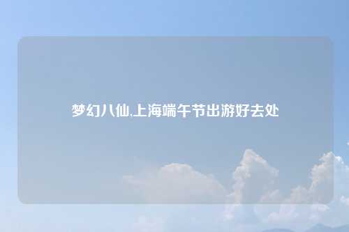 梦幻八仙,上海端午节出游好去处