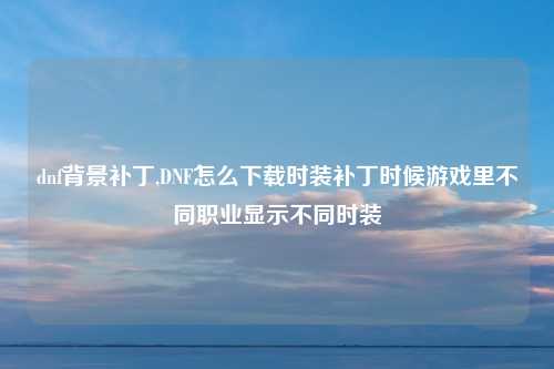 dnf背景补丁,DNF怎么下载时装补丁时候游戏里不同职业显示不同时装
