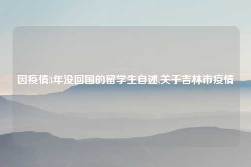 因疫情3年没回国的留学生自述,关于吉林市疫情
