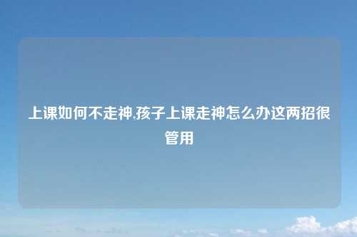 上课如何不走神,孩子上课走神怎么办这两招很管用