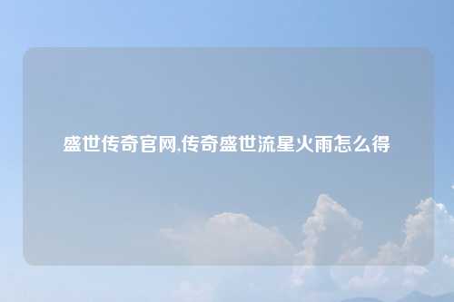 盛世传奇官网,传奇盛世流星火雨怎么得