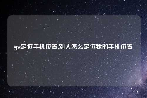 gps定位手机位置,别人怎么定位我的手机位置