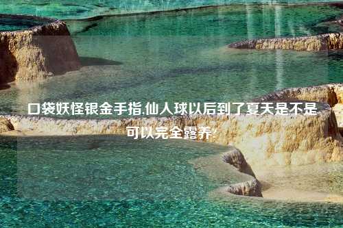 口袋妖怪银金手指,仙人球以后到了夏天是不是可以完全露养?