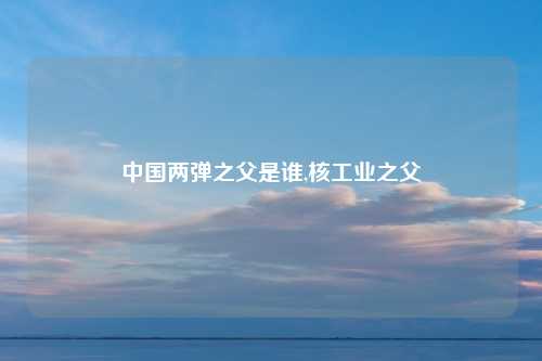 中国两弹之父是谁,核工业之父