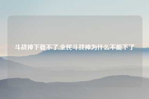 斗战神下载不了,全民斗战神为什么不能下了