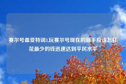 赛尔号盖亚特训3,玩赛尔号现在的新手应该怎样花最少的钱迅速达到平民水平