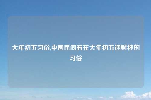 大年初五习俗,中国民间有在大年初五迎财神的习俗