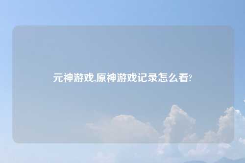 元神游戏,原神游戏记录怎么看?