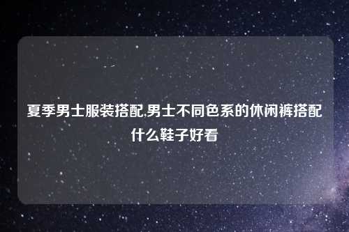夏季男士服装搭配,男士不同色系的休闲裤搭配什么鞋子好看