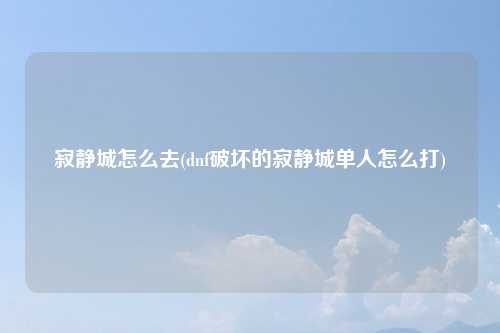 寂静城怎么去(dnf破坏的寂静城单人怎么打)