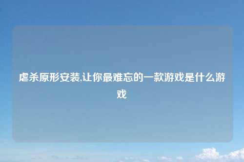虐杀原形安装,让你最难忘的一款游戏是什么游戏